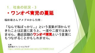 １．社会の状況 - 3
・ワンオペ育児の蔓延
福田萌さんアメブロから引用：
「なんで私ばっかり…」という言葉が浮かんで
きたことは正直に言うと、一度や二度ではあり
ません。最近話題のワンオペ育児という言葉に
もつながることかもしれません。
出典：
福田萌オフィシャルブログ
https://ameblo.jp/fukuda-moe/entry-12275586905.html
 
