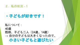 ２．私の状況 - 1
・子どもが好きです！
私について：
40歳
既婚、子ども二人（24歳、14歳）
→ 自分の子どもは大きくなったので、
小さい子どもと遊びたい
 