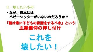 ３．壊したいもの
・なぜ、日本には
ベビーシッターがいないのだろうか？
「親は常に子どもの世話をするべき」という
血縁信仰の押し付け
これを
壊したい！
 