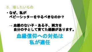 ３．壊したいもの
・なぜ、私が
ベビーシッターをやるべきなのか？
→ 血縁のない子・ある子、両方を
自分の子として育てた経験があります。
血縁信仰への対処は
私が適任
 