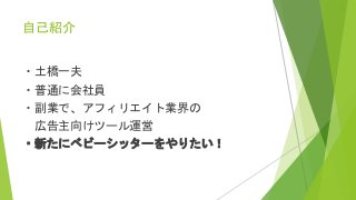 自己紹介
・土橋一夫
・普通に会社員
・副業で、アフィリエイト業界の
広告主向けツール運営
・新たにベビーシッターをやりたい！
 