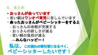 ５．まとめ
・おっさんが余っています
・若い親はワンオペ育児に苦しんでいます
・余ったおっさんがベビーシッターをすると
- おっさんの余暇が充実する
- おっさんの寂しさが減る
- 若い親の負担が減る
→ みんなハッピー！
私は、この流れの牽引者になるべく、
ベビーシッターしたいです！
 