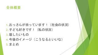 全体概要
1. おっさんが余っています！（社会の状況）
2. 子ども好きです！（私の状況）
3. 壊したいもの
4. 今後のイメージ（こうなるといいな）
5. まとめ
 