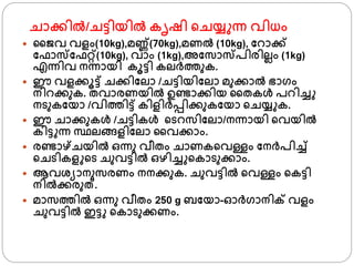 ചാക്കില്‍/ചട്ടിയില്‍ കൃഷി ്ചയ് ന്ന വിധം
 ജൈവ വളം(10kg),മണ്ണ്(70kg),മണല്‍ (10kg), ഫറാക്ക്
ഫഫാസഫഫറ്റ്(10kg), വാം (1kg),അഫസാസപിരിലലം (1kg)
എന്നിവ നന്നായി കൂട്ടി കലര്തുക.
 ഈ വളക്കൂട്ട് ചക്കിഫലാ /ചട്ടിയിഫലാ മുക്കാല്‍ ഭാ്ം
നിറക്കുക. തവാരണയില്‍ ഉണ്ടാക്കിയ ജതകള്‍ പറിച്ച
നടുകഫയാ /വിതിട്ട് കിളിര്പ്പിക്കുകഫയാ ്ചയ് ക.
 ഈ ചാക്കുകള്‍ /ചട്ടികള്‍ ്ടറസിഫലാ/നന്നായി ്വയില്‍
കിട്ട ന്ന സ്ഥലങ്ങളിഫലാ ജവക്കാം.
 രണ്ടാഴ്ചയില്‍ ഒന്നു വീതം ചാണക്വള്ളം ഫനര്പിച്ച്
്ചടികള ്ട ചുവട്ടില്‍ ഒഴിച്ച ്കാടുക്കാം.
 ആവശ്യാനുസരണം നനക്കുക. ചുവട്ടില്‍ ്വള്ളം ്കട്ടി
നില്‍ക്കരുത്.
 മാസതില്‍ ഒന്നു വീതം 250 g ബഫയാ-ഓര്്ാനിക് വളം
ചുവട്ടില്‍ ഇട്ട ്കാടുക്കണം.
 