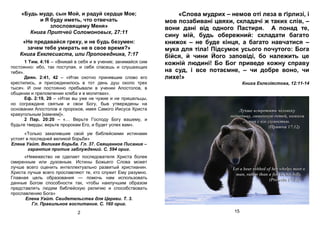 «Будь мудр, сын Мой, и радуй сердце Мое;
и Я буду иметь, что отвечать
злословящему Меня»
Книга Притчей Соломоновых, 27:11
«Не предавайся греху, и не будь безумен:
зачем тебе умирать не в свое время?»
Книга Екклесиаста, или Проповедника, 7:17
1 Тим. 4:16 – «Вникай в себя и в учение; занимайся сим
постоянно: ибо, так поступая, и себя спасешь и слушающих
тебя».
Деян. 2:41, 42 – «Итак охотно принявшие слово его
крестились, и присоединилось в тот день душ около трех
тысяч. И они постоянно пребывали в учении Апостолов, в
общении и преломлении хлеба и в молитвах».
Еф. 2:19, 20 – «Итак вы уже не чужие и не пришельцы,
но сограждане святым и свои Богу, быв утверждены на
основании Апостолов и пророков, имея Самого Иисуса Христа
краеугольным [камнем]».
2 Пар. 20:20 – «… Верьте Господу Богу вашему, и
будьте тверды; верьте пророкам Его, и будет успех вам».
«Только закалившие свой ум библейскими истинами
устоят в последней великой борьбе»
Елена Уайт. Великая борьба. Гл. 37. Священное Писание –
гарантия против заблуждений. С. 594 ориг.
«Невежество не сделает последователя Христа более
смиренным или духовным. Истины Божьего Слова может
лучше всего оценить интеллектуально развитый христианин.
Христа лучше всего прославляют те, кто служит Ему разумно.
Главная цель образования — помочь нам использовать
данные Богом способности так, чтобы наилучшим образом
представлять людям библейскую религию и способствовать
прославлению Бога»
Елена Уайт. Свидетельства для Церкви. Т. 3.
Гл. Правильное воспитание. С. 160 ориг.
2
«Слова мудрих – немов оті леза в ґірлизі, і
мов позабивані цвяхи, складачі ж таких слів, –
вони дані від одного Пастиря. А понад те,
сину мій, будь обережний: складати багато
книжок – не буде кінця, а багато навчатися –
мука для тіла! Підсумок усього почутого: Бога
бійся, й чини Його заповіді, бо належить це
кожній людині! Бо Бог приведе кожну справу
на суд, і все потаємне, – чи добре воно, чи
лихе!»
Книга Еклезіястова, 12:11-14
15
 