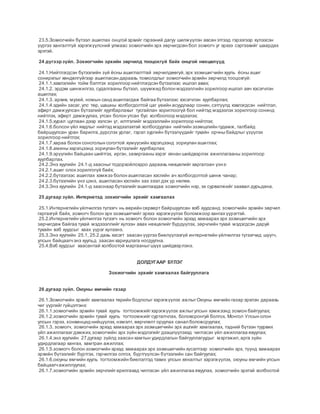 23.5.Зохиогчийн бүтээл ашиглах онцгой эрхийг гэрээний дагуу шилжүүлэн авсан этгээд гэрээгээр хүлээсэн
үүргээ хангалтгүй хэрэгжүүлсний улмаас зохиогчийн эрх зөрчигдсөн бол зохиогч уг эрхээ сэргээхийг шаардах
эрхтэй.
24 дүгээрзүйл. Зохиогчийн эрхийн зөрчилд тооцохгүй байх онцгой нөхцөлүүд
24.1.Нийтлэгдсэн бүтээлийн зүй ёсны ашиглалттай зөрчилдөөгүй,эрх эзэмшигчийн хууль ёсны ашиг
сонирхлыг хөндөлгүйгээр ашигласан дараахь тохиолдлыг зохиогчийн эрхийн зөрчилд тооцохгүй:
24.1.1.хэвлэлийн тойм бэлтгэх зорилгоор нийтлэгдсэн бүтээлээс ишлэл авах;
24.1.2. эрдэм шинжилгээ, судалгааны бүтээл, шүүмжид болон мэдээллийн зорилгоор ишлэл авч хэсэгчлэн
ашиглах;
24.1.3. архив, музей, номын санд ашиглагдаж байгаа бүтээлээс хэсэгчлэн хуулбарлах;
24.1.4.эдийн засаг,улс төр, шашны холбогдолтой цаг үеийн асуудлаар сонин,сэтгүүлд хэвлэгдсэн нийтлэл,
эфирт дамжуулсан бүтээлийг хуулбарлахыг тусгайлан хориглоогүй бол нийтэд мэдээлэх зорилгоор сонинд
нийтлэх, эфирт дамжуулах, утсан болон утсан бус холбоогоор мэдээлэх;
24.1.5.хурал цуглаан дээр хэлсэн үг, илтгэлийг мэдээллийн зорилгоор нийтлэх;
24.1.6.болсон үйл явдлыг нийтэд мэдээлэхтэй холбогдуулан нийтийн эзэмшлийн гудамж, талбайд
байршуулсан уран барилга,дүрслэх урлаг, гэрэл зургийн бүтээлүүдийг тухайн орчны байдлыг үзүүлэх
зорилгоор нийтлэх;
24.1.7.хараа болон сонсголын согогтой хүмүүсийн хэрэгцээнд зориулан ашиглах;
24.1.8.амины хэрэгцээнд зориулан бүтээлийг хуулбарлах;
24.1.9.эрүүгийн байцаан шийтгэх, иргэн, захиргааны хэрэг хянан шийдвэрлэх ажиллагааны зорилгоор
хуулбарлах.
24.2.Энэ хуулийн 24.1-д заасныгтодорхойлохдоо дараахь нөхцөлийг харгалзан үзнэ:
24.2.1.ашиг олох зорилгогүй байх;
24.2.2.бүтээлээс ашиглах хэмжээ болон ашигласан хэсгийн ач холбогдолтой шинж чанар;
24.2.3.бүтээлийн үнэ цэнэ, ашигласан хэсгийн зах зээл дэх үр нөлөө.
24.3.Энэ хуулийн 24.1-д зааснаар бүтээлийгашиглахдаа зохиогчийн нэр, эх сурвалжийг заавал дурьдана.
25 дугаар зүйл. Интернетэд зохиогчийн эрхийг хамгаалах
25.1.Интернетийн үйлчилгээ түгээгч нь өөрийн серверт байршуулсан вэб хуудсанд зохиогчийн эрхийн зөрчил
гаргахгүй байх, зохиогч болон эрх эзэмшигчийг эрхээ хэрэгжүүлэх боломжоор хангах үүрэгтэй.
25.2.Интернетийн үйлчилгээ түгээгч нь зохиогч болон зохиогчийн эрхэд хамаарах эрх эзэмшигчийн эрх
зөрчигдөж байгаа тухай мэдэээллийг хүлээн авах нөхцөлийг бүрдүүлэх, зөрчлийн тухай мэдэгдсэн даруй
тухайн вэб хуудсыг хаах үүрэг хүлээнэ.
25.3.Энэ хуулийн 25.1, 25.2 дахь хэсэгт заасан үүргээ биелүүлээгүй интернетийн үйлчилгээ түгээгчид шүүгч,
улсын байцаагчэнэ хуульд заасан хариуцлага ногдуулна.
25.4.Вэб хуудсыг хаасантай холбоотой маргааныгшүүх шийдвэрлэнэ.
ДОЛДУГААР БҮЛЭГ
Зохиогчийн эрхийг хамгаалах байгууллага
26 дугаар зүйл. Оюуны өмчийн газар
26.1.Зохиогчийн эрхийг хамгаалах төрийн бодлогыг хэрэгжүүлэх ажлыгОюуны өмчийн газар эрхлэн дараахь
чиг үүргийг гүйцэтгэнэ:
26.1.1.зохиогчийн эрхийн тухай хууль тогтоомжийгхэрэгжүүлэх ажлыгулсын хэмжээнд зохион байгуулах;
26.1.2.зохиогчийн эрхийн тухай хууль тогтоомжийгсурталчлах, боловсронгуй болгох, Монгол Улсын олон
улсын гэрээ, конвенцид нийцүүлэх, нэмэлт, өөрчлөлт оруулах санал боловсруулах;
26.1.3. зохиогч, зохиогчийн эрхэд хамаарах эрх эзэмшигчийн эрх ашгийг хамгаалах, тэдний бүтээн туурвих
үйл ажиллагаагдэмжих,зохиогчийн эрх зүйн мэдлэгийг дээшлүүлэхэд чиглэсэн үйл ажиллагаа явуулах;
26.1.4.энэ хуулийн 27 дугаар зүйлд заасан хамтын удирдлагын байгууллагуудыг мэргэжил,арга зүйн
удирдлагаар хангах, хамтран ажиллах;
26.1.5.зохиогч болон зохиогчийн эрхэд хамаарах эрх эзэмшигчийн хүсэлтээр зохиогчийн эрх, түүнд хамаарах
эрхийн бүтээлийг бүртгэх, гэрчилгээ олгох, бүртгүүлсэн бүтээлийн сан байгуулах;
26.1.6.оюуны өмчийн хууль тогтоомжийн биелэлтэд тавих улсын хяналтыг хэрэгжүүлэх, оюуны өмчийн улсын
байцаагчажиллуулах;
26.1.7.зохиогчийн эрхийн зөрчлийгарилгахад чиглэсэн үйл ажиллагаа явуулах, зохиогчийн эрхтэй холбоотой
 