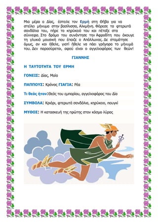 Μηα κέξα ν Δίαο, έζηεηιε ηνλ ζηε Θήβα γηα λαΔρκή
ζηείιεη κήλπκα ζηελ βαζίιηζζα, Αιθκήλε. Φόξεζε ηα θηεξσηά
ζαλδάιηα ηνπ, πήξε ην θεξύθεηό ηνπ θαη πέηαμε ζηα
ζύλλεθα. ΢ην δξόκν ηνπ ζπλάληεζε ηελ Αθξνδίηε πνπ άθνπγε
ηε γιπθηά κνπζηθή πνπ έπαηδε ν Απόιισλαο. Δε ζηακάηεζε
όκσο, αλ θαη ήζειε, γηαηί ήζειε λα πάεη γξήγνξα ην κήλπκά
ηνπ. Δελ παξαζύξεηαη, αθνύ είλαη ν αγγειηνθόξνο ησλ ζεώλ!
ΓΗΑΛΛΖΠ
Ζ ΡΑ΢ΡΝΡΖΡΑ ΡΝ΢ ΔΟΚΖ
ΓΝΛΔΗΠ: Δίαο, Μαία
ΞΑΞΞΝ΢Π: Κξόλνο ΓΗΑΓΗΑ: Ρέα
Ρη ζεός ήηαλ:Θεόο ηνπ εκπνξίνπ, αγγειηνθόξνο ηνπ Δία
Π΢ΚΒΝΙΑ: Κξηάξη, θηεξσηά ζαλδάιηα, θεξύθεην, πνπγθί
Κ΢ΘΝΠ: Η θαηαζθεπή ηεο πξώηεο ζηνλ θόζκν ιύξαο
 