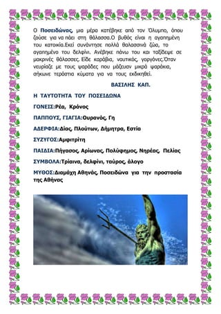 Ο Ξοζεηδώλας, κηα κέξα θαηέβεθε από ηνλ Όιπκπν, όπνπ
δνύζε γηα λα πάεη ζηε ζάιαζζα.Ο βπζόο είλαη ε αγαπεκέλε
ηνπ θαηνηθία.Εθεί ζπλάληεζε πνιιά ζαιαζζηλά δώα, ην
αγαπεκέλν ηνπ δειθίλη. Αλέβεθε πάλσ ηνπ θαη ηαμίδεςε ζε
καθξηλέο ζάιαζζεο. Είδε θαξάβηα, λαπηηθόο, γνξγόλεο.Όηαλ
λεπξίαδε κε ηνπο ςαξάδεο πνπ κάδεπαλ κηθξά ςαξάθηα,
ζήθσλε ηεξάζηηα θύκαηα γηα λα ηνπο εθδηθεζεί.
ΒΑΠΗΙΖΠ ΘΑΞ.
Ζ ΡΑ΢ΡΝΡΖΡΑ ΡΝ΢ ΞΝΠΔΗΓΩΛΑ
ΓΝΛΔΗΠ:Οέα, Θρόλος
ΞΑΞΞΝ΢Π, ΓΗΑΓΗΑ:Νσραλός, Γε
ΑΓΔΟΦΗΑ:Γίας, Ξιούηωλ, Γήκεηρα, Δζηία
Π΢Ε΢ΓΝΠ:Ακθηηρίηε
ΞΑΗΓΗΑ:Ξήγαζος, Αρίωλας, Ξοιύθεκος, Λερέας, Ξειίας
Π΢ΚΒΝΙΑ:Ρρίαηλα, δειθίλη, ηαύρος, άιογο
Κ΢ΘΝΠ:Γηακάτε Αζελάς, Ξοζεηδώλα γηα ηελ προζηαζία
ηες Αζήλας
 