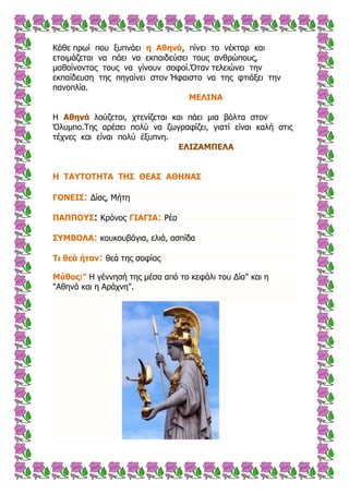 Κάζε πξσί πνπ μππλάεη ε Αζελά, πίλεη ην λέθηαξ θαη
εηνηκάδεηαη λα πάεη λα εθπαηδεύζεη ηνπο αλζξώπνπο,
καζαίλνληαο ηνπο λα γίλνπλ ζνθνί.Όηαλ ηειεηώλεη ηελ
εθπαίδεπζε ηεο πεγαίλεη ζηνλ Ήθαηζην λα ηεο θηηάμεη ηελ
παλνπιία.
ΚΔΙΗΛΑ
Η Αζελά ινύδεηαη, ρηελίδεηαη θαη πάεη κηα βόιηα ζηνλ
Όιπκπν.Σεο αξέζεη πνιύ λα δσγξαθίδεη, γηαηί είλαη θαιή ζηηο
ηέρλεο θαη είλαη πνιύ έμππλε.
ΔΙΗΕΑΚΞΔΙΑ
Ζ ΡΑ΢ΡΝΡΖΡΑ ΡΖΠ ΘΔΑΠ ΑΘΖΛΑΠ
ΓΝΛΔΗΠ: Δίαο, Μήηε
ΞΑΞΞΝ΢Π: Κξόλνο ΓΗΑΓΗΑ: Ρέα
Π΢ΚΒΝΙΑ: θνπθνπβάγηα, ειηά, αζπίδα
Ρη ζεά ήηαλ: ζεά ηεο ζνθίαο
Κύζος:" Η γέλλεζή ηεο κέζα από ην θεθάιη ηνπ Δία" θαη ε
"Αζελά θαη ε Αξάρλε".
 