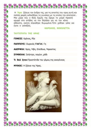 Η Ήρα δήιεπε ηνλ άλδξα ηεο, γηα ηηο απηζηίεο ηνπ πξνο απηή θαη
πνιιέο θνξέο εθδηθήζεθε ηηο γπλαίθεο κε ηηο νπνίεο ηελ απαηνύζε .
Μηα κέξα πνπ ν ζεόο Εξκήο ηεο έθεξε ην κηθξό Ηξαθιή
θξπθά ζην ζηήζνο λα ηνλ ζειάζεη γηα λα ηνλ θάλεη
αζάλαην, εθείλε ζεθώζεθε ζπκσκέλα.Σόηε ρύζεθε γάια θαη
έγηλε ν γαιαμίαο.
ΘΑΟΝΙΝΠ, ΛΗΘΝΙΔΡΡΑ
ΡΑ΢ΡΝΡΖΡΑ ΡΖΠ ΖΟΑΠ
ΓΝΛΔΗΠ: Κξόλνο, Ρέα
ΞΑΞΞΝ΢Π: Οπξαλόο ΓΙΑΓΙΑ: Γε
ΑΓΔΟΦΗΑ: Άξεο, Ήβε, Εηιείζπηα, Ήθαηζηνο
Π΢ΚΒΝΙΑ: ΢θήπηξν, παγώλη ,ξόδη
Ρη ζεά ήηαλ:Πξνζηάηηδα ηνπ γάκνπ,ηεο νηθνγέλεηαο
Κ΢ΘΝΠ: Η δήιεηα ηεο Ήξαο.
 