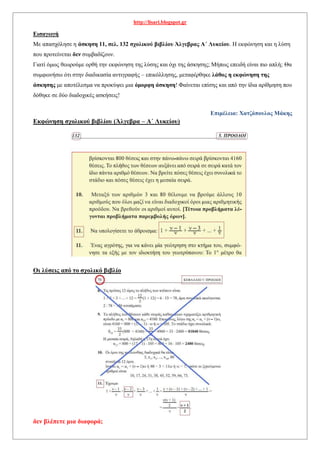 http://lisari.blogspot.gr
Εισαγωγή
Με απασχόλησε η άσκηση 11, σελ. 132 σχολικού βιβλίου Άλγεβρας Α΄ Λυκείου. Η εκφώνηση και η λύση
που προτείνεται δεν συμβαδίζουν.
Γιατί όμως θεωρούμε ορθή την εκφώνηση της λύσης και όχι της άσκησης; Μήπως επειδή είναι πιο απλή; Θα
συμφωνήσω ότι στην διαδικασία αντιγραφής – επικόλλησης, μεταφέρθηκε λάθος η εκφώνηση της
άσκησης με αποτέλεσμα να προκύψει μια όμορφη άσκηση! Φαίνεται επίσης και από την ίδια αρίθμηση που
δόθηκε σε δύο διαδοχικές ασκήσεις!
Επιμέλεια: Χατζόπουλος Μάκης
Εκφώνηση σχολικού βιβλίου (Άλγεβρα – Α΄ Λυκείου)
Οι λύσεις από το σχολικό βιβλίο
δεν βλέπετε μια διαφορά;
 