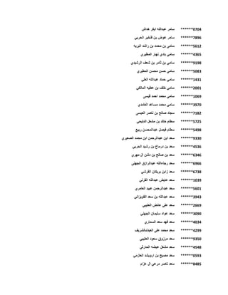 ******0704‫هداش‬ ‫ابكر‬ ‫عبدالله‬ ‫سامر‬
******7896‫الحربي‬ ‫فنخير‬ ‫بن‬ ‫عوض‬ ‫سامر‬
******5612‫البريه‬ ‫راشد‬ ‫بن‬ ‫محمد‬ ‫بن‬ ‫سامى‬
******4365‫س‬‫المطيري‬ ‫نهار‬ ‫بادي‬ ‫امي‬
******9198‫الرشيدي‬ ‫شعف‬ ‫بن‬ ‫ثامر‬ ‫بن‬ ‫سامي‬
******5083‫المطيري‬ ‫محسن‬ ‫حسن‬ ‫سامي‬
******1431‫العلي‬ ‫عبدالله‬ ‫حماد‬ ‫سامي‬
******2001‫المالكي‬ ‫عطيه‬ ‫بن‬ ‫خلف‬ ‫سامي‬
******1069‫قيسى‬ ‫احمد‬ ‫محمد‬ ‫سامي‬
******3970‫الغامدي‬ ‫مساعد‬ ‫محمد‬ ‫سامي‬
******7182‫العيسى‬ ‫ناصر‬ ‫بن‬ ‫صالح‬ ‫سجاد‬
******5725‫الدلبحي‬ ‫مشعل‬ ‫بن‬ ‫خالد‬ ‫سطام‬
******5498‫ربيع‬ ‫عبدالمحسن‬ ‫فيصل‬ ‫سطام‬
******9330‫الصعيري‬ ‫محمد‬ ‫ابن‬ ‫عبدالرحمن‬ ‫ابن‬ ‫سعد‬
******4536‫الحربي‬ ‫رشيد‬ ‫بن‬ ‫درماح‬ ‫بن‬ ‫سعد‬
******6346‫مهري‬ ‫ال‬ ‫دشن‬ ‫بن‬ ‫صالح‬ ‫بن‬ ‫سعد‬
******6966‫رجاءالله‬ ‫سعد‬‫الجهنى‬ ‫عبدالرازق‬
******6738‫القرشي‬ ‫بريكان‬ ‫زابن‬ ‫سعد‬
******1039‫القرني‬ ‫عبدالله‬ ‫عايض‬ ‫سعد‬
******5601‫العامري‬ ‫عبيد‬ ‫عبدالرحمن‬ ‫سعد‬
******3943‫القويزاني‬ ‫سعد‬ ‫بن‬ ‫عبدالله‬ ‫سعد‬
******2669‫العتيبي‬ ‫عائض‬ ‫علي‬ ‫سعد‬
******3090‫الجهني‬ ‫سليمان‬ ‫عواد‬ ‫سعد‬
******4034‫الس‬ ‫سعد‬ ‫فهد‬ ‫سعد‬‫ماري‬
******4299‫العبدلىالشريف‬ ‫على‬ ‫محمد‬ ‫سعد‬
******9350‫العتيبي‬ ‫سعود‬ ‫مرزوق‬ ‫سعد‬
******4548‫الحارثي‬ ‫عيضه‬ ‫مشعل‬ ‫سعد‬
******0593‫العازمي‬ ‫ارويشد‬ ‫بن‬ ‫مصبح‬ ‫سعد‬
******8485‫عزام‬ ‫ال‬ ‫مرعي‬ ‫ناصر‬ ‫سعد‬
 