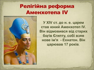 У ХІV ст. до н. е. царем
став юний Аменхотеп ІV.
Він відмовився від старих
богів Єгипту, собі взяв
нове ім'я - Ехнатон. Він
царював 17 років.
 