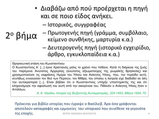 2ο βήμα
• Διαβάζω από πού προέρχεται η πηγή
και σε ποιο είδος ανήκει.
– Ιστορικός, συγγραφέας
– Πρωτογενής πηγή (γράμμα, συμβόλαιο,
κείμενο συνθήκης, μαρτυρία κ.α.)
– Δευτερογενής πηγή (ιστορικό εγχειρίδιο,
άρθρο, εγκυκλοπαίδεια κ.α.)
Θρησκευτική στάση του Κωνσταντίνου
Ο Κωνσταντίνος Α΄ [...] έγινε Χριστιανός μόλις το χρόνο που πέθανε. Κατά τη διάρκεια της ζωής
του παρέμεινε Ανώτατος Αρχιερέας (ανώτατος αξιωματούχος της ρωμαϊκής θρησκείας) και
χρησιμοποιούσε τις εκφράσεις Ημέρα του Ήλιου και Ανίκητος Ήλιος, που, την περίοδο αυτή,
συνήθως εννοούσαν τον θεό των Περσών, τον Μίθρα, του οποίου η λατρεία είχε διαδοθεί σε όλη
την αυτοκρατορία [...]. Είναι βέβαιο ότι ο Κωνσταντίνος υπήρξε υποστηρικτής της και ότι
κληρονόμησε την αφοσίωσή του αυτή από την οικογένεια του. Πιθανόν ο Ανίκητος Ήλιος ήταν ο
Απόλλων.
A. Α. Vasiliev, Ιστορία της Βυζαντινής Αυτοκρατορίας, 324-1453, Αθήνα 1954, 70.
Πρόκειται για βιβλίο ιστορίας που έγραψε ο Βασίλιεβ. Άρα όσα γράφονται
αποτελούν καταγραφές και ερμηνείες του ιστορικού που συνέθεσε τα γεγονότα
της εποχής. ΦΑΤΣΗ ΑΘΑΝΑΣΙΑ ΦΙΛΟΛΟΓΟΣ 4
 