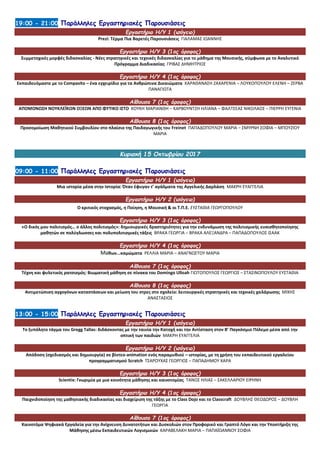 19:00 - 21:00 Παράλληλες Εργαστηριακές Παρουσιάσεις
Εργαστήριο Η/Υ 1 (ισόγειο)
Prezi: Τέρμα Πια Βαρετές Παρουσιάσεις ΓΙΑΛΑΜΑΣ ΙΩΑΝΝΗΣ
Εργαστήριο Η/Υ 3 (1ος όροφος)
Συμμετοχικές μορφές διδασκαλίας - Νέες στρατηγικές και τεχνικές διδασκαλίας για το μάθημα της Μουσικής, σύμφωνα με το Αναλυτικό
Πρόγραμμα Διαδικασίας ΓΡΙΒΑΣ ΔΗΜΗΤΡΙΟΣ
Εργαστήριο Η/Υ 4 (1ος όροφος)
Εκπαιδευόμαστε με το Compasito – ένα εγχειρίδιο για τα Ανθρώπινα Δικαιώματα ΚΑΡΑΘΑΝΑΣΗ ΖΑΧΑΡΕΝΙΑ – ΛΟΥΚΟΠΟΥΛΟΥ ΕΛΕΝΗ – ΖΕΡΒΑ
ΠΑΝΑΓΙΩΤΑ
Αίθουσα 7 (1ος όροφος)
ΑΠΟΜΟΝΩΣΗ ΝΟΥΚΛΕΪΚΩΝ ΟΞΕΩΝ ΑΠΟ ΦΥΤΙΚΟ ΙΣΤΟ ΚΟΥΚΗ ΜΑΡΙΑΝΘΗ – ΚΑΡΒΟΥΝΤΖΗ ΗΛΙΑΝΑ – ΦΑΛΤΣΕΑΣ ΝΙΚΟΛΑΟΣ – ΠΙΕΡΡΗ ΕΥΓΕΝΙΑ
Αίθουσα 8 (1ος όροφος)
Προσομοίωση Μαθητικού Συμβουλίου στο πλαίσιο της Παιδαγωγικής του Freinet ΠΑΠΑΔΟΠΟΥΛΟΥ ΜΑΡΙΑ – ΣΜΥΡΝΗ ΣΟΦΙΑ – ΜΠΟΥΖΙΟΥ
ΜΑΡΙΑ
Κυριακή 15 Οκτωβρίου 2017
09:00 - 11:00 Παράλληλες Εργαστηριακές Παρουσιάσεις
Εργαστήριο Η/Υ 1 (ισόγειο)
Μια ιστορία μέσα στην Ιστορία: Όταν έφυγαν τ’ αγάλματα της Αγγελικής Δαρλάση ΜΑΚΡΗ ΕΥΑΓΓΕΛΙΑ
Εργαστήριο Η/Υ 2 (ισόγειο)
Ο κριτικός στοχασμός, η Ποίηση, η Μουσική & οι Τ.Π.Ε. ΕΥΣΤΑΘΙΑ ΓΕΩΡΓΟΠΟΥΛΟΥ
Εργαστήριο Η/Υ 3 (1ος όροφος)
«Ο δικός μου πολιτισμός… ο άλλος πολιτισμός»: δημιουργικές δραστηριότητες για την ενδυνάμωση της πολιτισμικής ευαισθητοποίησης
μαθητών σε πολύγλωσσες και πολυπολιτισμικές τάξεις ΒΡΑΚΑ ΓΕΩΡΓΙΑ – ΒΡΑΚΑ ΑΛΕΞΑΝΔΡΑ – ΠΑΠΑΔΟΠΟΥΛΟΣ ΙΣΑΑΚ
Εργαστήριο Η/Υ 4 (1ος όροφος)
Μύθων...καμώματα ΡΕΛΛΙΑ ΜΑΡΙΑ – ΑΝΑΓΝΩΣΤΟΥ ΜΑΡΙΑ
Αίθουσα 7 (1ος όροφος)
Τέχνη και φυλετικός ρατσισμός: Βιωματική μάθηση σε πίνακα του Domingo Ulloah ΓΙΩΤΟΠΟΥΛΟΣ ΓΕΩΡΓΙΟΣ – ΣΤΑΣΙΝΟΠΟΥΛΟΥ ΕΥΣΤΑΘΙΑ
Αίθουσα 8 (1ος όροφος)
Αντιμετώπιση αγχογόνων καταστάσεων και μείωση του στρες στο σχολείο: λειτουργικές στρατηγικές και τεχνικές χαλάρωσης ΜΙΧΗΣ
ΑΝΑΣΤΑΣΙΟΣ
13:00 - 15:00 Παράλληλες Εργαστηριακές Παρουσιάσεις
Εργαστήριο Η/Υ 1 (ισόγειο)
Το ξυπόλητο τάγμα του Gregg Tallas: διδάσκοντας με την ταινία την Κατοχή και την Αντίσταση στον Β’ Παγκόσμιο Πόλεμο μέσα από την
οπτική των παιδιών ΜΑΚΡΗ ΕΥΑΓΓΕΛΙΑ
Εργαστήριο Η/Υ 2 (ισόγειο)
Απόδοση (σχεδιασμός και δημιουργία) σε βίντεο-animation ενός παραμυθιού – ιστορίας, με τη χρήση του εκπαιδευτικού εργαλείου
προγραμματισμού Scratch ΤΣΑΡΟΥΧΑΣ ΓΕΩΡΓΙΟΣ – ΠΑΠΑΔΗΜΟΥ ΧΑΡΑ
Εργαστήριο Η/Υ 3 (1ος όροφος)
Scientix: Γνωριμία με μια κοινότητα μάθησης και καινοτομίας ΤΑΝΟΣ ΗΛΙΑΣ – ΣΑΚΕΛΛΑΡΙΟΥ ΕΙΡΗΝΗ
Εργαστήριο Η/Υ 4 (1ος όροφος)
Παιχνιδοποίηση της μαθησιακής διαδικασίας και διαχείριση της τάξης με το Class Dojo και το Classcraft ΔΟΥΒΛΗΣ ΘΕΟΔΩΡΟΣ – ΔΟΥΒΛΗ
ΓΕΩΡΓΙΑ
Αίθουσα 7 (1ος όροφος)
Καινοτόμα Ψηφιακά Εργαλεία για την Ανίχνευση Δυνατοτήτων και Δυσκολιών στον Προφορικό και Γραπτό Λόγο και την Υποστήριξη της
Μάθησης μέσω Εκπαιδευτικών Λογισμικών ΚΑΡΑΒΕΛΑΚΗ ΜΑΡΙΑ – ΠΑΠΑΪΩΑΝΝΟΥ ΣΟΦΙΑ
 