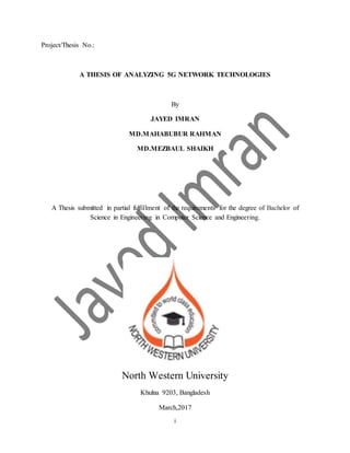 i
Project/Thesis No.:
A THESIS OF ANALYZING 5G NETWORK TECHNOLOGIES
By
JAYED IMRAN
MD.MAHABUBUR RAHMAN
MD.MEZBAUL SHAIKH
A Thesis submitted in partial fulfillment of the requirements for the degree of Bachelor of
Science in Engineering in Computer Science and Engineering.
North Western University
Khulna 9203, Bangladesh
March,2017
 