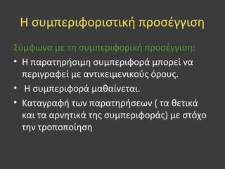 Η συμπεριφοριστική προσέγγιση
Σύμφωνα με τη συμπεριφορική προσέγγιση:
• Η παρατηρήσιμη συμπεριφορά μπορεί να
περιγραφεί με αντικειμενικούς όρους.
• Η συμπεριφορά μαθαίνεται.
• Καταγραφή των παρατηρήσεων ( τα θετικά
και τα αρνητικά της συμπεριφοράς) με στόχο
την τροποποίηση
 