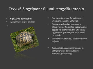 Τεχνική διαχείρισης θυμού: παιχνίδι-ιστορία
• Η χελώνα του Robin
• ( για μαθητές μικρής ηλικίας)
•
• O/η εκπαιδευτικός διηγείται την
ιστορία της μικρής χελώνας.
• Το μικρό χελωνάκι, που πάντα
πλεκόνταν σε δύσκολες καταστάσεις,
άρχισε να ακολουθεί την υπόδειξη
της γιαγιάς χελώνας και το μυστικό
τους όπλο.
• Σε δύσκολες στιγμές, μαζευόταν στο
καβούκι.
• Ακολουθεί δραματοποίηση και οι
μαθητές/τριες ασκούνται σε
ασκήσεις χαλάρωσης
 