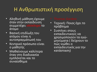 Η Ανθρωπιστική προσέγγιση
• Αληθινή μάθηση έχουμε
όταν στην εκπαίδευση
συμμετέχει ολόκληρο το
άτομο
• Βασική επιδίωξη του
ατόμου είναι η
αυτοπραγμάτωσή του
• Κεντρικό πρόσωπο είναι
ο μαθητής
• Μαθαίνουμε καλύτερα
όταν στη διαδικασία
εμπλέκεται και το
συναίσθημα
• Thomas Gordon
• Τεχνική: Ποιος έχει το
πρόβλημα
• Συστήνει στους
εκπαιδευτικούς να
χρησιμοποιούν τα εγώ-
μηνύματα ( δείχνουν το
πώς νιώθει ο
εκπαιδευτικός για την
κατάσταση)
 