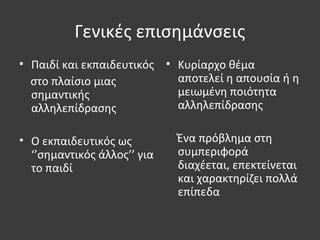 Γενικές επισημάνσεις
• Παιδί και εκπαιδευτικός
στο πλαίσιο μιας
σημαντικής
αλληλεπίδρασης
• Ο εκπαιδευτικός ως
‘’σημαντικός άλλος’’ για
το παιδί
• Κυρίαρχο θέμα
αποτελεί η απουσία ή η
μειωμένη ποιότητα
αλληλεπίδρασης
Ένα πρόβλημα στη
συμπεριφορά
διαχέεται, επεκτείνεται
και χαρακτηρίζει πολλά
επίπεδα
 