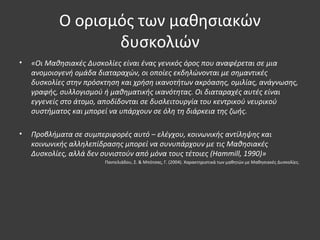 Ο ορισμός των μαθησιακών
δυσκολιών
• «Οι Μαθησιακές Δυσκολίες είναι ένας γενικός όρος που αναφέρεται σε μια
ανομοιογενή ομάδα διαταραχών, οι οποίες εκδηλώνονται με σημαντικές
δυσκολίες στην πρόσκτηση και χρήση ικανοτήτων ακρόασης, ομιλίας, ανάγνωσης,
γραφής, συλλογισμού ή μαθηματικής ικανότητας. Οι διαταραχές αυτές είναι
εγγενείς στο άτομο, αποδίδονται σε δυσλειτουργία του κεντρικού νευρικού
συστήματος και μπορεί να υπάρχουν σε όλη τη διάρκεια της ζωής.
• Προβλήματα σε συμπεριφορές αυτό – ελέγχου, κοινωνικής αντίληψης και
κοινωνικής αλληλεπίδρασης μπορεί να συνυπάρχουν με τις Μαθησιακές
Δυσκολίες, αλλά δεν συνιστούν από μόνα τους τέτοιες (Hammill, 1990)»
Παντελιάδου, Σ. & Μπότσας, Γ. (2004). Χαρακτηριστικά των μαθητών με Μαθησιακές Δυσκολίες.
 