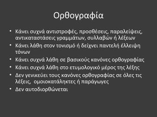 Ορθογραφία
• Κάνει συχνά αντιστροφές, προσθέσεις, παραλείψεις,
αντικαταστάσεις γραμμάτων, συλλαβών ή λέξεων
• Κάνει λάθη στον τονισμό ή δείχνει παντελή έλλειψη
τόνων
• Κάνει συχνά λάθη σε βασικούς κανόνες ορθογραφίας
• Κάνει συχνά λάθη στο ετυμολογικό μέρος της λέξης
• Δεν γενικεύει τους κανόνες ορθογραφίας σε όλες τις
λέξεις, ομοιοκατάληκτες ή παράγωγες
• Δεν αυτοδιορθώνεται
 