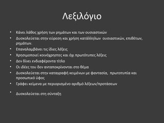 Λεξιλόγιο
• Κάνει λάθος χρήση των ρημάτων και των ουσιαστικών
• Δυσκολεύεται στην εύρεση και χρήση κατάλληλων ουσιαστικών, επιθέτων,
ρημάτων.
• Επαναλαμβάνει τις ίδιες λέξεις
• Χρησιμοποιεί κοινόχρηστες και όχι πρωτότυπες λέξεις
• Δεν δίνει ενδιαφέροντα τίτλο
• Οι ιδέες του δεν ανταποκρίνονται στο θέμα
• Δυσκολεύεται στην καταγραφή κειμένων με φαντασία, πρωτοτυπία και
προσωπικό ύφος
• Γράφει κείμενα με περιορισμένο αριθμό λέξεων/προτάσεων
• Δυσκολεύεται στη σύνταξη
 