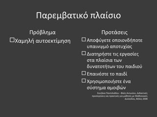 Παρεμβατικό πλαίσιο
Πρόβλημα
Χαμηλή αυτοεκτίμηση
Προτάσεις
 Αποφύγετε οποιονδήποτε
υπαινιγμό αποτυχίας
 Διατηρήστε τις εργασίες
στα πλαίσια των
δυνατοτήτων του παιδιού
 Επαινέστε το παιδί
 Χρησιμοποιήστε ένα
σύστημα αμοιβών
Σουζάνα Παντελιάδου - Φαίη Αντωνίου, Διδακτικές
προσεγγίσεις και πρακτικές για μαθητές με Μαθησιακές
Δυσκολίες, Βόλος 2008
 