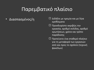 Παρεμβατικό πλαίσιο
• Διασπασμένος/η  Διδάξτε με ηρεμία και με λίγα
ερεθίσματα
 Προσδιορίστε ακριβώς την
εργασία, αριθμό σελίδας, αριθμό
ερωτήσεων, χρόνο και τρόπο
παράδοσης
 Προτείνετε ένα σταθερό πλαίσιο
για τη μεταφορά των εργασιών
από και προς το σχολείο (τεχνική
φακέλων)
 