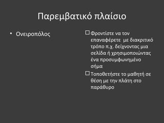 Παρεμβατικό πλαίσιο
• Ονειροπόλος  Φροντίστε να τον
επαναφέρετε με διακριτικό
τρόπο π.χ. δείχνοντας μια
σελίδα ή χρησιμοποιώντας
ένα προσυμφωνημένο
σήμα
 Τοποθετήστε το μαθητή σε
θέση με την πλάτη στο
παράθυρο
 