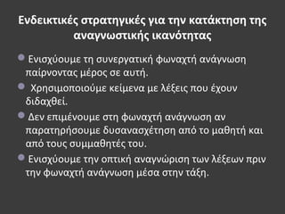 Ενδεικτικές στρατηγικές για την κατάκτηση της
αναγνωστικής ικανότητας
Ενισχύουμε τη συνεργατική φωναχτή ανάγνωση
παίρνοντας μέρος σε αυτή.
 Χρησιμοποιούμε κείμενα με λέξεις που έχουν
διδαχθεί.
Δεν επιμένουμε στη φωναχτή ανάγνωση αν
παρατηρήσουμε δυσανασχέτηση από το μαθητή και
από τους συμμαθητές του.
Ενισχύουμε την οπτική αναγνώριση των λέξεων πριν
την φωναχτή ανάγνωση μέσα στην τάξη.
 