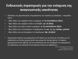 Ενδεικτικές στρατηγικές για την ενίσχυση της
αναγνωστικής ικανότητας
• Εξάσκηση της φωνολογικής ενημερότητας του παιδιού με ασκήσεις – παιχνίδια
όπως:
• - Βρες λέξεις που αρχίζουν από το γράμμα –κ- (η οποιοδήποτε άλλο)
• - Βρες λέξεις που αρχίζουν από τη συλλαβή –με- (ή άλλη)
• - Βρες λέξεις που έχουν μέσα το γράμμα –π- (ή οποιοδήποτε άλλο)
• - Βρες λέξεις που να περιέχουν τα γράμματα –κ- και –μ- π.χ. καλάμι, μαλακό.
• - Βρες λέξεις που να περιέχουν το σύμπλεγμα –βρ- (ή άλλο)
• Δημιουργία καρτών και γραμμάτων (24 κάρτες με τα πεζά και 24 κάρτες με τα
κεφαλαία) με έντονο χρώμα (μπλε και μαύρο) σε άσπρο φόντο. Οι κάρτες
χρησιμοποιούνται αφενός για την ανάγνωση και την προφορά των γραμμάτων
και αφετέρου για παιχνίδι αντιστοίχισης πεζών και κεφαλαίων.
Γκονέλα Ελένη,Μαθησιακές Δυσκολίες (Μ.Δ.)
Ειδικές Μαθησιακές Δυσκολίες.
Μαθησιακές διαφορές/ιδιαιτερότητες
 