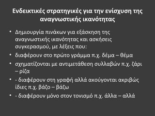 Ενδεικτικές στρατηγικές για την ενίσχυση της
αναγνωστικής ικανότητας
• Δημιουργία πινάκων για εξάσκηση της
αναγνωστικής ικανότητας και ασκήσεις
συγκερασμού, με λέξεις που:
• διαφέρουν στο πρώτο γράμμα π.χ. δέμα – θέμα
• σχηματίζονται με αντιμετάθεση συλλαβών π.χ. ζάρι
– ρίζα
• - διαφέρουν στη γραφή αλλά ακούγονται ακριβώς
ίδιες π.χ. βάζο – βάζω
• - διαφέρουν μόνο στον τονισμό π.χ. άλλα – αλλά
 