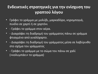 Ενδεικτικές στρατηγικές για την ενίσχυση του
γραπτού λόγου
• Γράφει το γράμμα με μολύβι, μαρκαδόρο, κηρομπογιά,
πινέλο σε χαρτί ή σε χαρτόνι
• - Γράφει το γράμμα στον αέρα.
• - Διαγράφει τη διαδρομή του γράμματος πάνω σε γράμμα
φτιαγμένο από γυαλόχαρτο.
• - Διαγράφει τη διαδρομή του γράμματος μέσα σε λαβύρινθο
στο σχήμα του γράμματος
• - Γράφει το γράμμα με το σώμα του πάνω σε χαλί
(«κολυμπάει» το γράμμα)
 