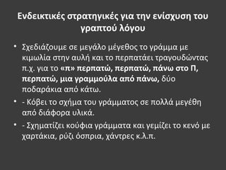 Ενδεικτικές στρατηγικές για την ενίσχυση του
γραπτού λόγου
• Σχεδιάζουμε σε μεγάλο μέγεθος το γράμμα με
κιμωλία στην αυλή και το περπατάει τραγουδώντας
π.χ. για το «π» περπατώ, περπατώ, πάνω στο Π,
περπατώ, μια γραμμούλα από πάνω, δύο
ποδαράκια από κάτω.
• - Κόβει το σχήμα του γράμματος σε πολλά μεγέθη
από διάφορα υλικά.
• - Σχηματίζει κούφια γράμματα και γεμίζει το κενό με
χαρτάκια, ρύζι όσπρια, χάντρες κ.λ.π.
 