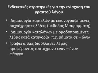 Ενδεικτικές στρατηγικές για την ενίσχυση του
γραπτού λόγου
• Δημιουργία καρτελών με εικονογραφημένες
συχνόχρηστες λέξεις (μέθοδος Μαυρομμάτη)
• Δημιουργία καταλόγων με ομοδοποιημένες
λέξεις κατά κατηγορία: π.χ. ρήματα σε – ώνω
• Γράφει απλές δισύλλαβες λέξεις
προφέροντας ταυτόχρονα έναν – έναν
φθόγγο
 