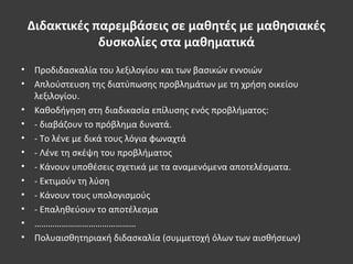 Διδακτικές παρεμβάσεις σε μαθητές με μαθησιακές
δυσκολίες στα μαθηματικά
• Προδιδασκαλία του λεξιλογίου και των βασικών εννοιών
• Απλούστευση της διατύπωσης προβλημάτων με τη χρήση οικείου
λεξιλογίου.
• Καθοδήγηση στη διαδικασία επίλυσης ενός προβλήματος:
• - διαβάζουν το πρόβλημα δυνατά.
• - Το λένε με δικά τους λόγια φωναχτά
• - Λένε τη σκέψη του προβλήματος
• - Κάνουν υποθέσεις σχετικά με τα αναμενόμενα αποτελέσματα.
• - Εκτιμούν τη λύση
• - Κάνουν τους υπολογισμούς
• - Επαληθεύουν το αποτέλεσμα
• ………………………………………
• Πολυαισθητηριακή διδασκαλία (συμμετοχή όλων των αισθήσεων)
 