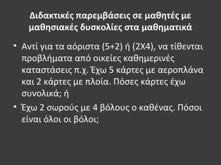 Διδακτικές παρεμβάσεις σε μαθητές με
μαθησιακές δυσκολίες στα μαθηματικά
• Αντί για τα αόριστα (5+2) ή (2Χ4), να τίθενται
προβλήματα από οικείες καθημερινές
καταστάσεις π.χ. Έχω 5 κάρτες με αεροπλάνα
και 2 κάρτες με πλοία. Πόσες κάρτες έχω
συνολικά; ή
• Έχω 2 σωρούς με 4 βόλους ο καθένας. Πόσοι
είναι όλοι οι βόλοι;
 