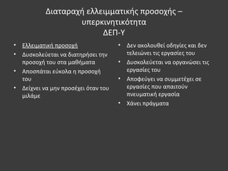 Διαταραχή ελλειμματικής προσοχής –
υπερκινητικότητα
ΔΕΠ-Υ
• Ελλειματική προσοχή
• Δυσκολεύεται να διατηρήσει την
προσοχή του στα μαθήματα
• Αποσπάται εύκολα η προσοχή
του
• Δείχνει να μην προσέχει όταν του
μιλάμε
• Δεν ακολουθεί οδηγίες και δεν
τελειώνει τις εργασίες του
• Δυσκολεύεται να οργανώσει τις
εργασίες του
• Αποφεύγει να συμμετέχει σε
εργασίες που απαιτούν
πνευματική εργασία
• Χάνει πράγματα
 