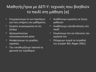 Μαθητής/τρια με ΔΕΠ-Υ: τεχνικές που βοηθούν
το παιδί στη μάθηση [α]
• Ενημερώνουμε εκ των προτέρων
για τους στόχους του μαθήματος
• Είμαστε συγκεκριμένοι σε ότι
ζητάμε
• Χρησιμοποιούμε
οπτικοακουστικά μέσα
• Αποφεύγουμε τις μεγάλες
εργασίες
• Του υπενθυμίζουμε τακτικά τα
χρονικά του περιθώρια
• Αναθέτουμε εργασίες σε ζεύγη
μαθητών
• Αναθέτουμε υπευθυνότητες στο
παιδί
• Επιμένουμε στο να τελειώνει την
εργασία του
• Ελέγχουμε συχνά τα τετράδιά
του (cooper &O; Regan 2001).
 
