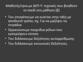 Μαθητής/τρια με ΔΕΠ-Υ: τεχνικές που βοηθούν
το παιδί στη μάθηση [β]
• Του επιτρέπουμε να κινείται στην τάξη με
αποδεκτό τρόπο, πχ. Για να μαζέψει τα
τετράδια
• Οργανώνουμε παιχνίδια ρόλων που
εμπεριέχουν κίνηση
• Του διδάσκουμε δεξιότητες αυτορρύθμισης
• Του διδάσκουμε κοινωνικές δεξιότητες.
 