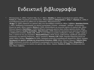 Ενδεικτική βιβλιογραφία
• Ματσαγγούρας, Η., (2001), Η Σχολική Τάξη, τόμ. Α΄, Αθήνα. Κολιάδης, Ε., (2010), Συμπεριφορά στο σχολείο, Αθήνα .
Fontana, D., (1996), Ψυχολογία για εκπαιδευτικούς. Αθήνα:Σαββάλας, Σαλτζμπέργκερ, Ι., Χένρι, Τ., Οσμπορν, Ε., (1996), Η
συναισθηματική εμπειρία της μάθηση και της διδασκαλίας. Αθήνα:Καστανιώτης.
Wragg, E. C. (2003), Διαχείριση της σχολικής τάξης στην πρωτοβάθμια εκπαίδευση. Αθήνα : Σαββάλας. Χρηστάκης Κώστας
Γ. (2001), Προβλήματα συμπεριφοράς στη σχολική συμπεριφορά. Εκτίμηση – καταγραφή – πρόληψη – αντιμετώπιση :
θεωρία και πράξη. Αθήνα: Ατραπός. Μπίκος, Κ. (2004), Αλληλεπίδραση και κοινωνικές σχέσεις στη σχολική τάξη. Αθήνα :
Ελληνικά Γράμματα. Σπαντιδάκης, Ι. (2004) Προβλήματα παραγωγής γραπτού λόγου παιδιών σχολικής ηλικίας. Αθήνα:
Ελληνικά Γράμματα. Σουζάνα Παντελιάδου - Φαίη Αντωνίου, (2008), Διδακτικές προσεγγίσεις και πρακτικές για μαθητές
με Μαθησιακές Δυσκολίες. Ηunter, E.M., (2008). Το μικρό βιβλίο των μεγάλων αισθημάτων. Ο θυμός, ο φόβος, η χαρά, η
λύπη, η ντροπή και πώς μας επηρεάζουν. Μακρή-Μπότσαρη Ε. (2010), Θυμός, επιθετικότητα, εκφοβισμός. Θεωρητικές
προσεγγίσεις και πρακτικές διαχείρισης,, Αθήνα: Παπαζήσης. Plummer, D.M. (2009), Παιχνίδια διαχείρισης θυμού για
παιδιά, Αθήνα: Πατάκης. Πλωμαρίτου, Β. (2004), Πρόγραμμα Ανάπτυξης Συναισθηματικής Νοημοσύνης, Αθήνα: Γρηγόρης.
Προσαρμογή στο σχολείο: πρόληψη και αντιμετώπιση δυσκολιών, (2004), Αθήνα: Ελληνικά Γράμματα. Λιβανίου Ελένη
(2004), Μαθησιακές δυσκολίες και προβλήματα συμπεριφοράς στην κανονική τάξη, Αθήνα: Κέδρος. Μπαμπάλης, Θ.
(2005), Η κοινωνικοποίηση του παιδιού στη σχολική τάξη. Αθήνα: Ατραπός. Fontana, D. (1996), Ο Εκπαιδευτικός στην
Tάξη, Αθήνα: Σαββάλας.
 