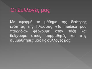 Με αφορμή το μάθημα της δεύτερης
ενότητας της Γλώσσας «Τα παιδικά μου
παιχνίδια» φέρνουμε στην τάξη και
δείχνουμε στους συμμαθητές και στις
συμμαθήτριές μας τις συλλογές μας.
 