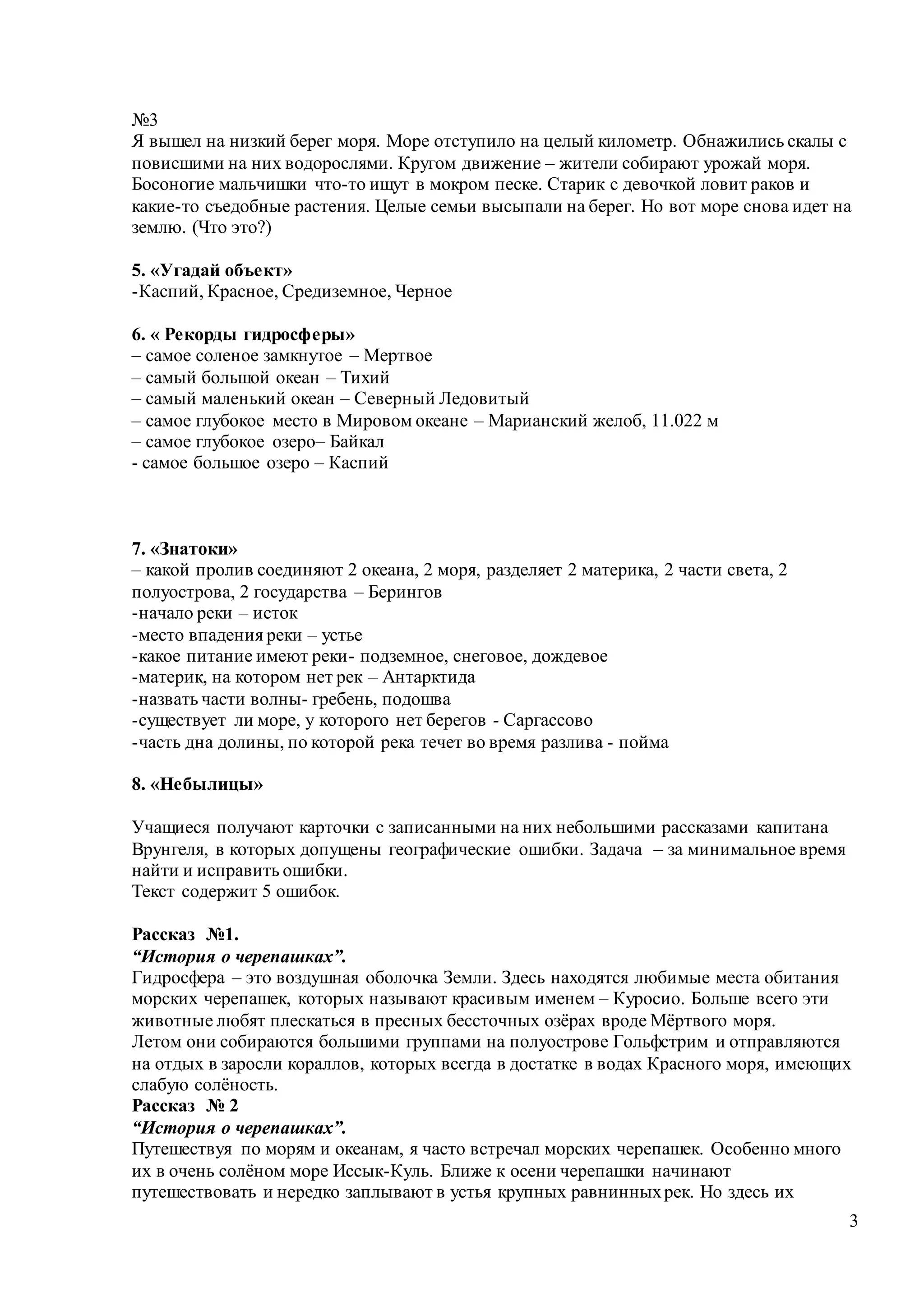 3
№3
Я вышел на низкий берег моря. Море отступило на целый километр. Обнажились скалы с
повисшими на них водорослями. Кругом движение – жители собирают урожай моря.
Босоногие мальчишки что-то ищут в мокром песке. Старик с девочкой ловит раков и
какие-то съедобные растения. Целые семьи высыпали на берег. Но вот море снова идет на
землю. (Что это?)
5. «Угадай объект»
-Каспий, Красное, Средиземное, Черное
6. « Рекорды гидросферы»
– самое соленое замкнутое – Мертвое
– самый большой океан – Тихий
– самый маленький океан – Северный Ледовитый
– самое глубокое место в Мировом океане – Марианский желоб, 11.022 м
– самое глубокое озеро– Байкал
- cамое большое озеро – Каспий
7. «Знатоки»
– какой пролив соединяют 2 океана, 2 моря, разделяет 2 материка, 2 части света, 2
полуострова, 2 государства – Берингов
-начало реки – исток
-место впадения реки – устье
-какое питание имеют реки- подземное, снеговое, дождевое
-материк, на котором нет рек – Антарктида
-назвать части волны- гребень, подошва
-существует ли море, у которого нет берегов - Саргассово
-часть дна долины, по которой река течет во время разлива - пойма
8. «Небылицы»
Учащиеся получают карточки с записанными на них небольшими рассказами капитана
Врунгеля, в которых допущены географические ошибки. Задача – за минимальное время
найти и исправить ошибки.
Текст содержит 5 ошибок.
Рассказ №1.
“История о черепашках”.
Гидросфера – это воздушная оболочка Земли. Здесь находятся любимые места обитания
морских черепашек, которых называют красивым именем – Куросио. Больше всего эти
животные любят плескаться в пресных бессточных озёрах вроде Мёртвого моря.
Летом они собираются большими группами на полуострове Гольфстрим и отправляются
на отдых в заросли кораллов, которых всегда в достатке в водах Красного моря, имеющих
слабую солёность.
Рассказ № 2
“История о черепашках”.
Путешествуя по морям и океанам, я часто встречал морских черепашек. Особенно много
их в очень солёном море Иссык-Куль. Ближе к осени черепашки начинают
путешествовать и нередко заплывают в устья крупных равнинныхрек. Но здесь их
 