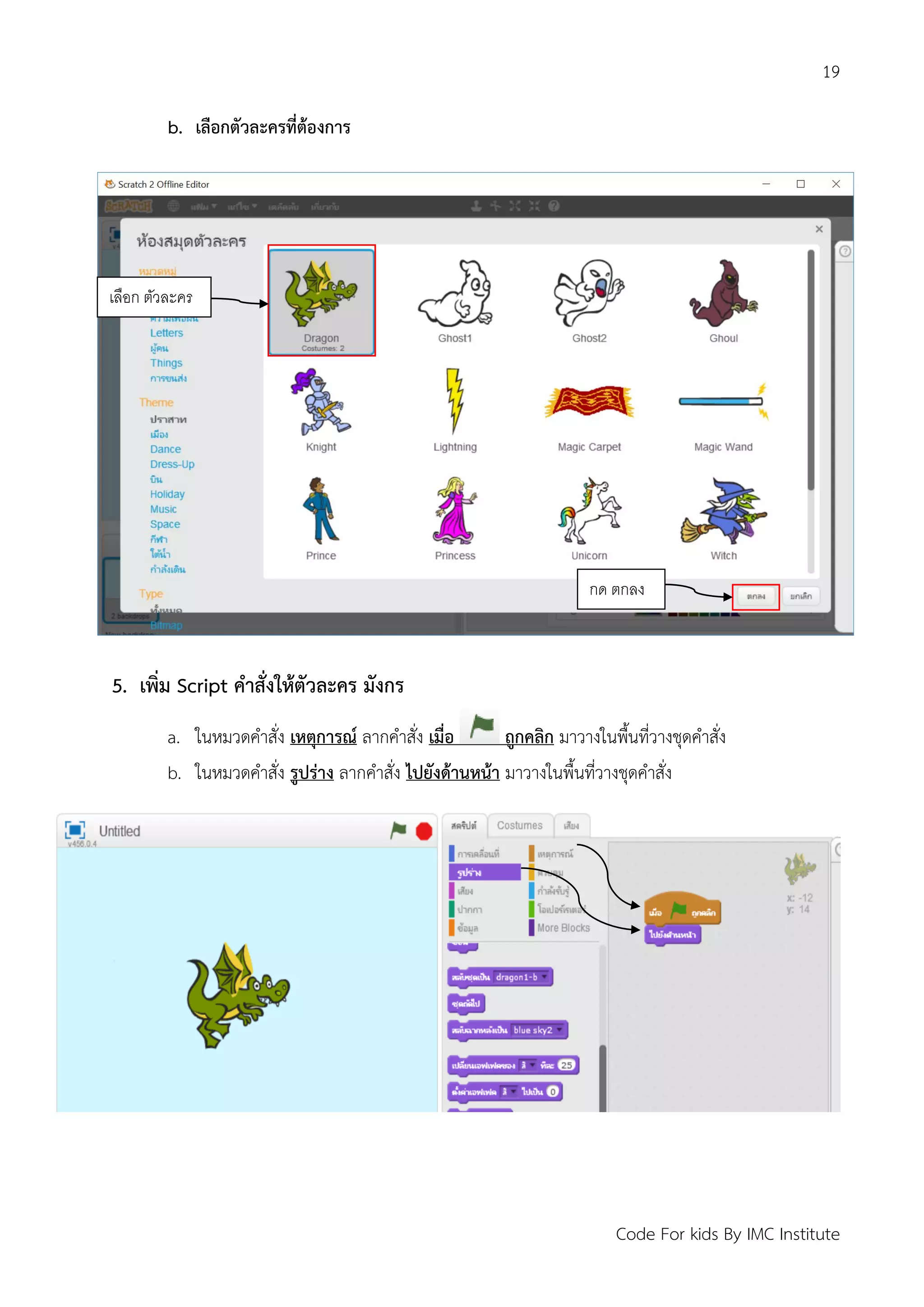 19
Code For kids By IMC Institute
b. เลือกตัวละครที่ต้องการ
5. เพิ่ม Script คาสั่งให้ตัวละคร มังกร
a. ในหมวดคาสั่ง เหตุการณ์ ลากคาสั่ง เมื่อ ถูกคลิก มาวางในพื้นที่วางชุดคาสั่ง
b. ในหมวดคาสั่ง รูปร่าง ลากคาสั่ง ไปยังด้านหน้า มาวางในพื้นที่วางชุดคาสั่ง
เลือก ตัวละคร
กด ตกลง
 