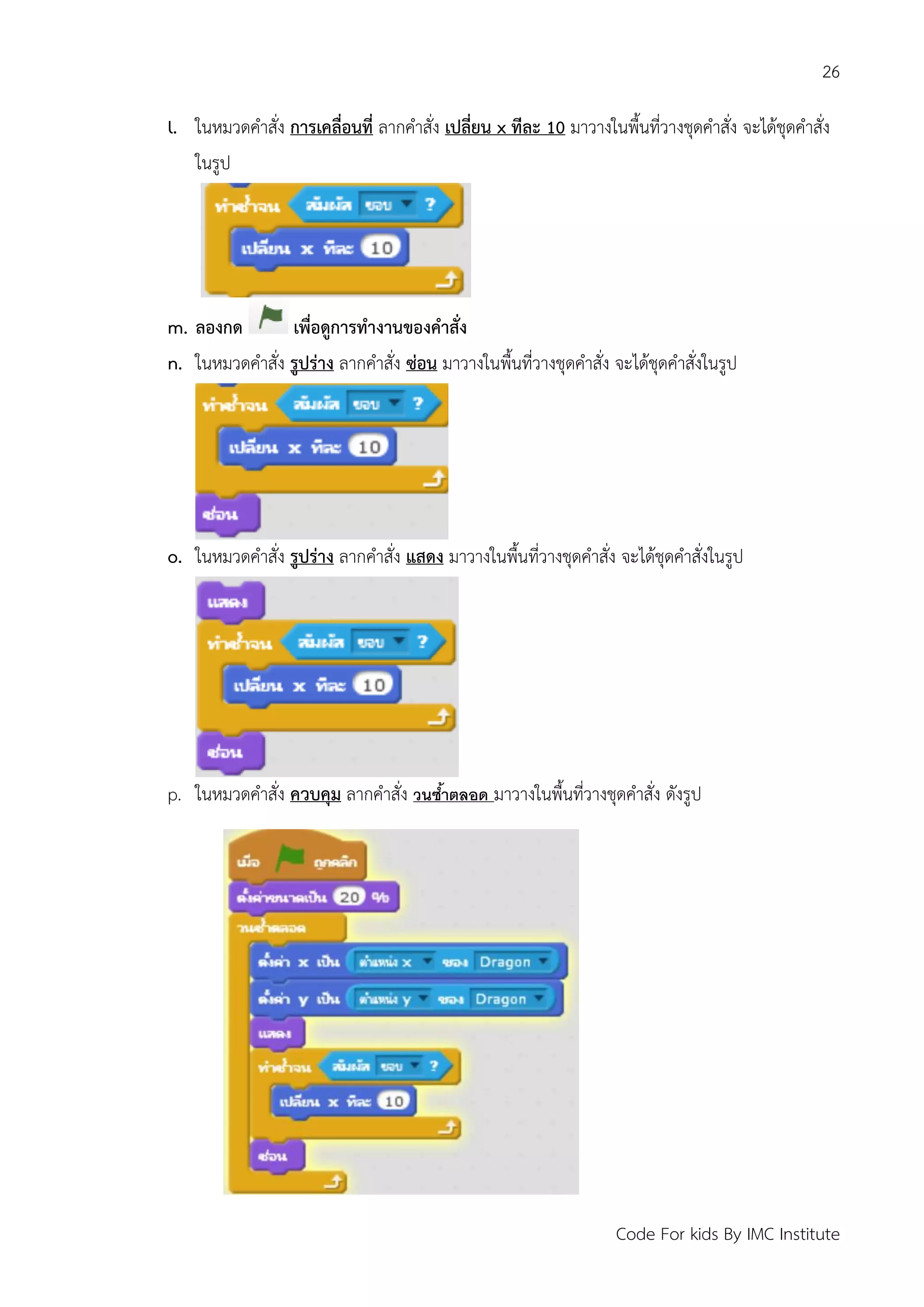 26
Code For kids By IMC Institute
l. ในหมวดคาสั่ง การเคลื่อนที่ ลากคาสั่ง เปลี่ยน x ทีละ 10 มาวางในพื้นที่วางชุดคาสั่ง จะได้ชุดคาสั่ง
ในรูป
m. ลองกด เพื่อดูการทางานของคาสั่ง
n. ในหมวดคาสั่ง รูปร่าง ลากคาสั่ง ซ่อน มาวางในพื้นที่วางชุดคาสั่ง จะได้ชุดคาสั่งในรูป
o. ในหมวดคาสั่ง รูปร่าง ลากคาสั่ง แสดง มาวางในพื้นที่วางชุดคาสั่ง จะได้ชุดคาสั่งในรูป
p. ในหมวดคาสั่ง ควบคุม ลากคาสั่ง วนซ้ำตลอด มาวางในพื้นที่วางชุดคาสั่ง ดังรูป
 
