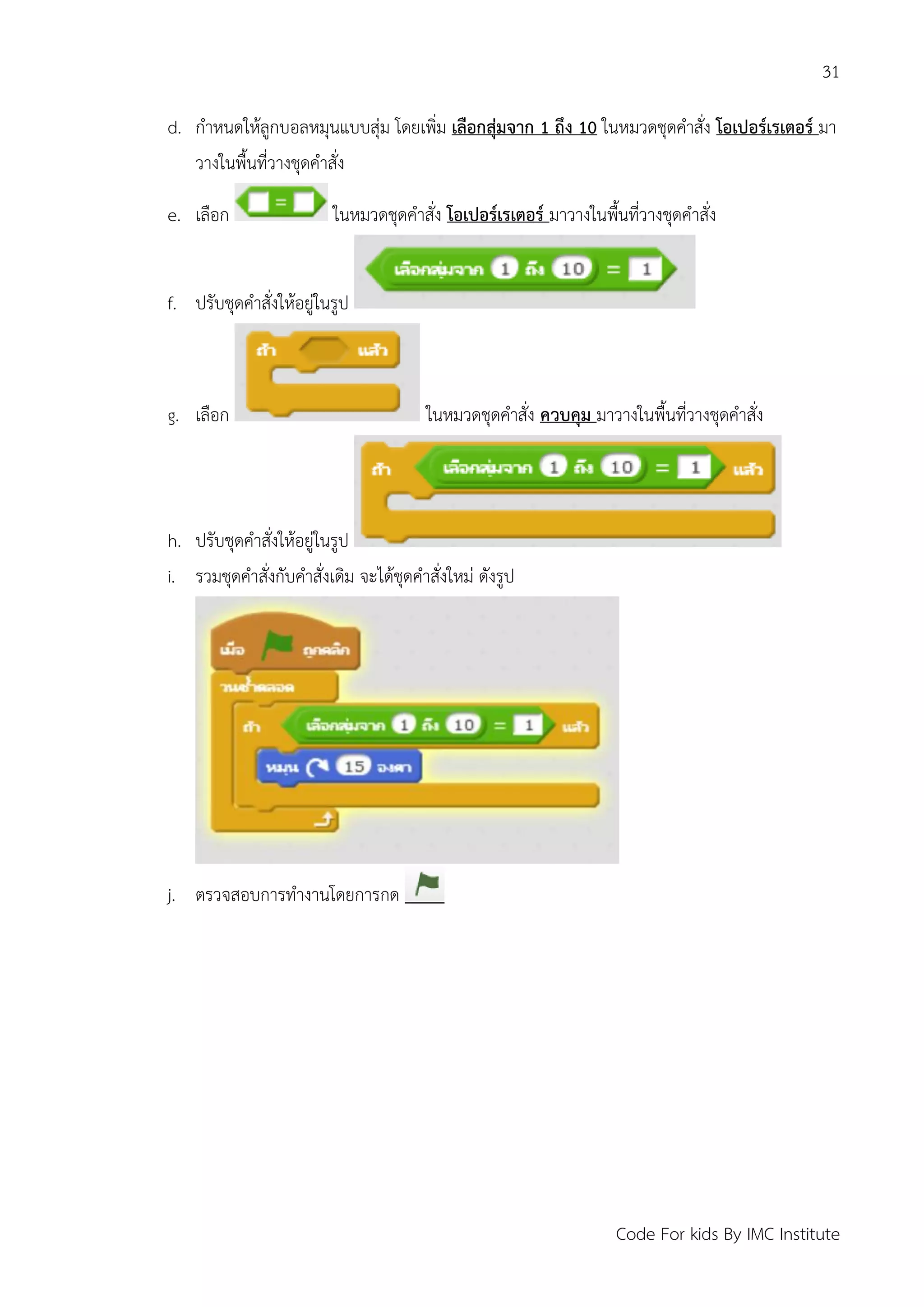 31
Code For kids By IMC Institute
d. กาหนดให้ลูกบอลหมุนแบบสุ่ม โดยเพิ่ม เลือกสุ่มจาก 1 ถึง 10 ในหมวดชุดคาสั่ง โอเปอร์เรเตอร์ มา
วางในพื้นที่วางชุดคาสั่ง
e. เลือก ในหมวดชุดคาสั่ง โอเปอร์เรเตอร์ มาวางในพื้นที่วางชุดคาสั่ง
f. ปรับชุดคาสั่งให้อยู่ในรูป
g. เลือก ในหมวดชุดคาสั่ง ควบคุม มาวางในพื้นที่วางชุดคาสั่ง
h. ปรับชุดคาสั่งให้อยู่ในรูป
i. รวมชุดคาสั่งกับคาสั่งเดิม จะได้ชุดคาสั่งใหม่ ดังรูป
j. ตรวจสอบการทางานโดยการกด
 