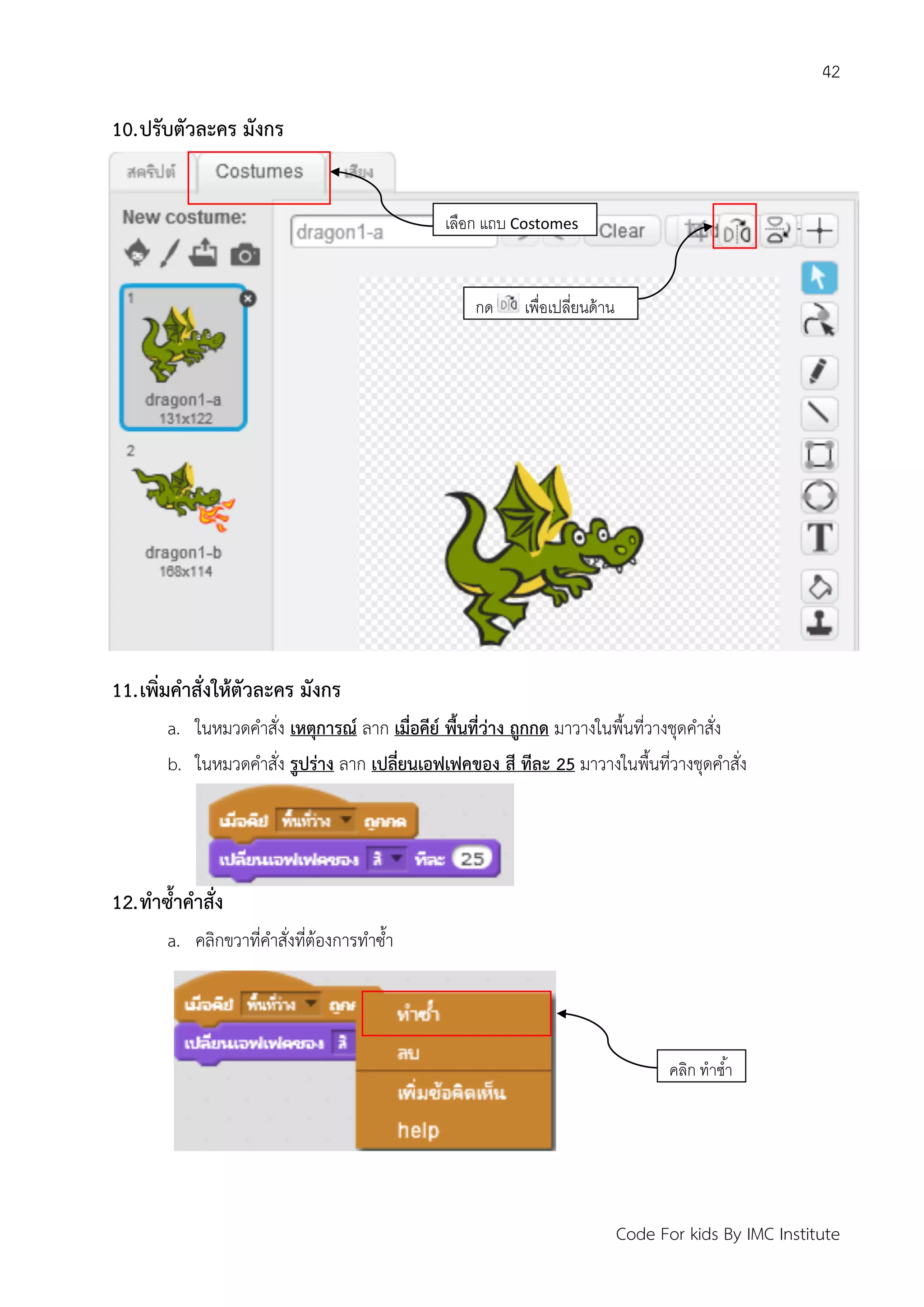 42
Code For kids By IMC Institute
10.ปรับตัวละคร มังกร
11.เพิ่มคาสั่งให้ตัวละคร มังกร
a. ในหมวดคาสั่ง เหตุการณ์ ลาก เมื่อคีย์ พื้นที่ว่าง ถูกกด มาวางในพื้นที่วางชุดคาสั่ง
b. ในหมวดคาสั่ง รูปร่าง ลาก เปลี่ยนเอฟเฟคของ สี ทีละ 25 มาวางในพื้นที่วางชุดคาสั่ง
12.ทาซ้าคาสั่ง
a. คลิกขวาที่คาสั่งที่ต้องการทาซ้า
เลือก แถบ Costomes
กด เพื่อเปลี่ยนด้าน
คลิก ทาซ้า
 