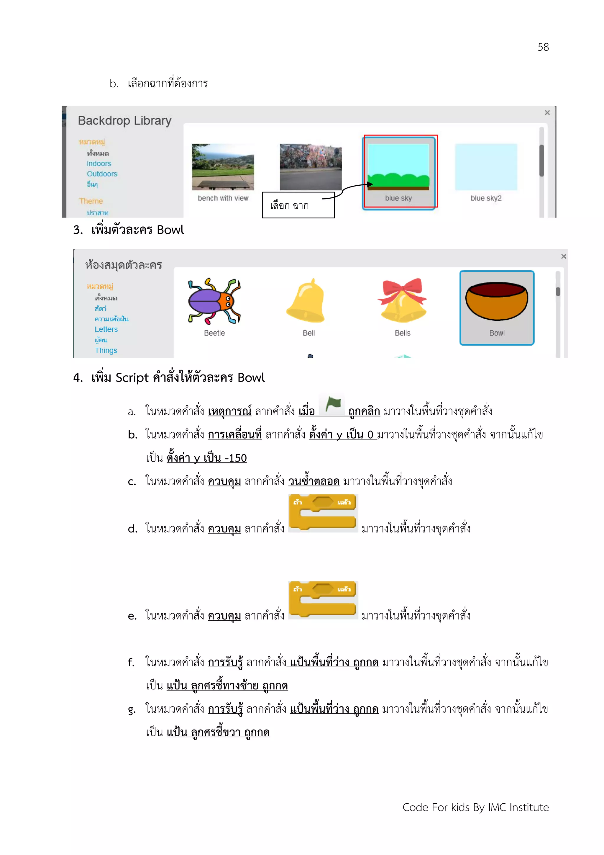 58
Code For kids By IMC Institute
b. เลือกฉากที่ต้องการ
3. เพิ่มตัวละคร Bowl
4. เพิ่ม Script คาสั่งให้ตัวละคร Bowl
a. ในหมวดคาสั่ง เหตุการณ์ ลากคาสั่ง เมื่อ ถูกคลิก มาวางในพื้นที่วางชุดคาสั่ง
b. ในหมวดคาสั่ง การเคลื่อนที่ ลากคาสั่ง ตั้งค่า y เป็น 0 มาวางในพื้นที่วางชุดคาสั่ง จากนั้นแก้ไข
เป็น ตั้งค่า y เป็น -150
c. ในหมวดคาสั่ง ควบคุม ลากคาสั่ง วนซ้าตลอด มาวางในพื้นที่วางชุดคาสั่ง
d. ในหมวดคาสั่ง ควบคุม ลากคาสั่ง มาวางในพื้นที่วางชุดคาสั่ง
e. ในหมวดคาสั่ง ควบคุม ลากคาสั่ง มาวางในพื้นที่วางชุดคาสั่ง
f. ในหมวดคาสั่ง การรับรู้ ลากคาสั่ง แป้นพื้นที่ว่าง ถูกกด มาวางในพื้นที่วางชุดคาสั่ง จากนั้นแก้ไข
เป็น แป้น ลูกศรชี้ทางซ้าย ถูกกด
g. ในหมวดคาสั่ง การรับรู้ ลากคาสั่ง แป้นพื้นที่ว่าง ถูกกด มาวางในพื้นที่วางชุดคาสั่ง จากนั้นแก้ไข
เป็น แป้น ลูกศรชี้ขวา ถูกกด
เลือก ฉาก
 
