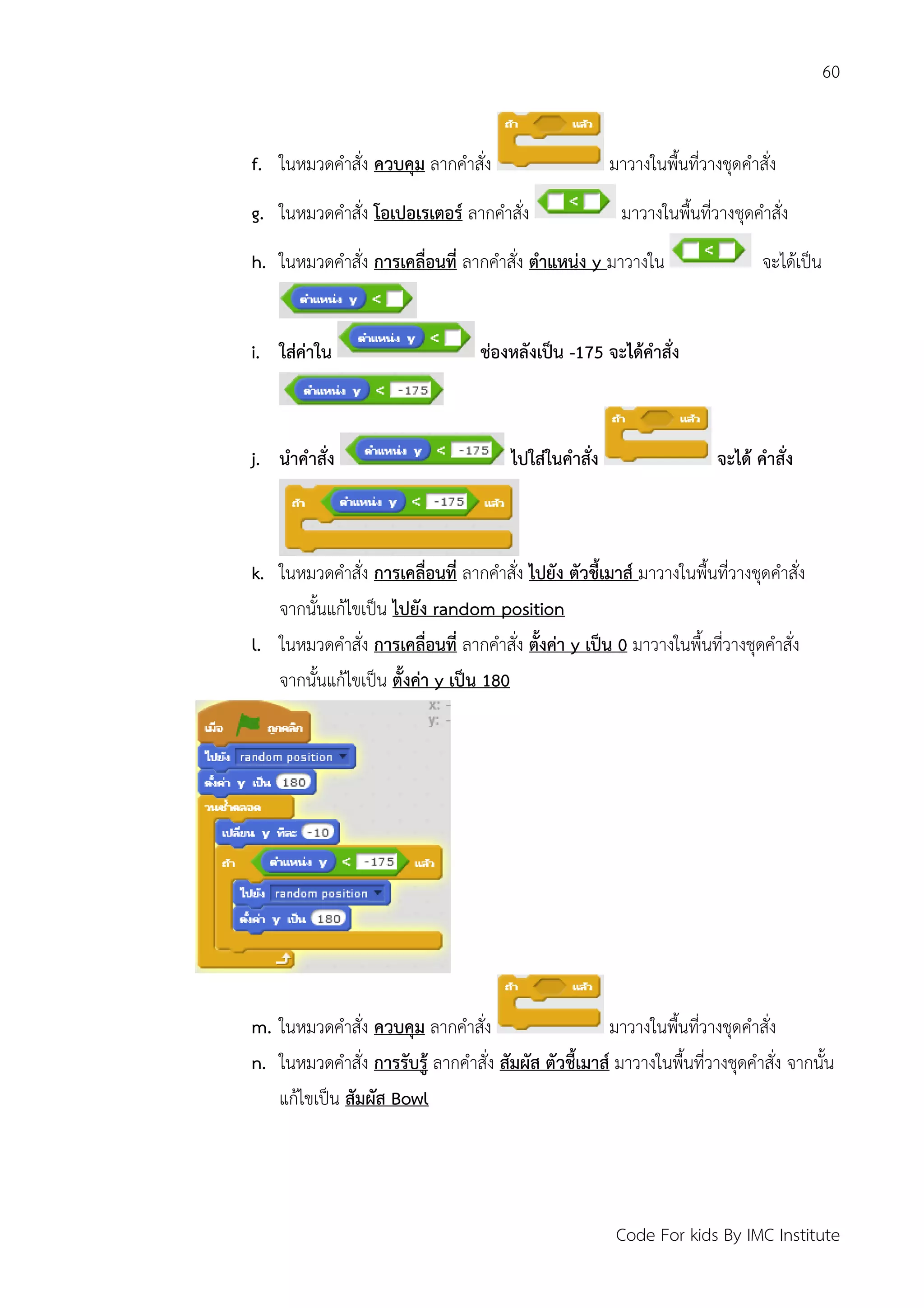 60
Code For kids By IMC Institute
f. ในหมวดคาสั่ง ควบคุม ลากคาสั่ง มาวางในพื้นที่วางชุดคาสั่ง
g. ในหมวดคาสั่ง โอเปอเรเตอร์ ลากคาสั่ง มาวางในพื้นที่วางชุดคาสั่ง
h. ในหมวดคาสั่ง การเคลื่อนที่ ลากคาสั่ง ตาแหน่ง y มาวางใน จะได้เป็น
i. ใส่ค่าใน ช่องหลังเป็น -175 จะได้คาสั่ง
j. นาคาสั่ง ไปใส่ในคาสั่ง จะได้ คาสั่ง
k. ในหมวดคาสั่ง การเคลื่อนที่ ลากคาสั่ง ไปยัง ตัวชี้เมาส์ มาวางในพื้นที่วางชุดคาสั่ง
จากนั้นแก้ไขเป็น ไปยัง random position
l. ในหมวดคาสั่ง การเคลื่อนที่ ลากคาสั่ง ตั้งค่า y เป็น 0 มาวางในพื้นที่วางชุดคาสั่ง
จากนั้นแก้ไขเป็น ตั้งค่า y เป็น 180
m. ในหมวดคาสั่ง ควบคุม ลากคาสั่ง มาวางในพื้นที่วางชุดคาสั่ง
n. ในหมวดคาสั่ง การรับรู้ ลากคาสั่ง สัมผัส ตัวชี้เมาส์ มาวางในพื้นที่วางชุดคาสั่ง จากนั้น
แก้ไขเป็น สัมผัส Bowl
 